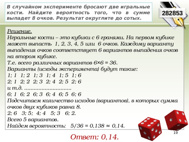 В случайном эксперименте бросают две игральные кости. Найдите вероятность того, что в сумме выпадет 8 очков. Результат округлите до сотых. 282853 Решение. Игральные кости – это кубики с 6 гранями. На первом кубике может выпасть  1, 2, 3, 4, 5 или  6 очков. Каждому варианту выпадения очков соответствует 6 вариантов выпадения очков на втором кубике. Т.е. всего различных вариантов 6×6 = 36. Варианты (исходы эксперимента) будут такие: 1; 1  1; 2  1; 3  1; 4  1; 5  1; 6 2; 1  2; 2  2; 3  2; 4  2; 5  2; 6 и т.д. .............................. 6; 1  6; 2  6; 3  6; 4  6; 5  6; 6 Подсчитаем количество исходов (вариантов), в которых сумма очков двух кубиков равна 8. 2; 6   3; 5;  4; 4   5; 3   6; 2.   Всего 5 вариантов. Найдем вероятность:   5/36 = 0,138 ≈ 0,14. 19 Ответ: 0,14. 