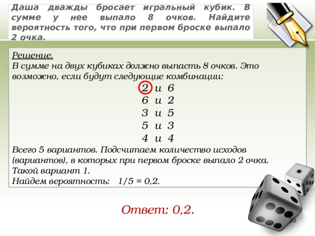 Даша дважды бросает игральный кубик. В сумме у нее выпало 8 очков. Найдите вероятность того, что при первом броске выпало 2 очка. Решение. В сумме на двух кубиках должно выпасть 8 очков. Это возможно, если будут следующие комбинации: 2 и 6 6 и 2 3 и 5 5 и 3 4 и 4 Всего 5 вариантов. Подсчитаем количество исходов (вариантов), в которых при первом броске выпало 2 очка. Такой вариант 1. Найдем вероятность:   1/5 = 0,2. Ответ: 0,2. 19 