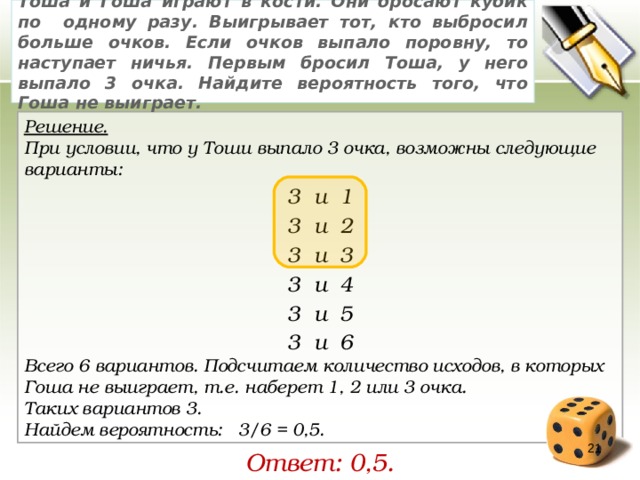 Тоша и Гоша играют в кости. Они бросают кубик по одному разу. Выигрывает тот, кто выбросил больше очков. Если очков выпало поровну, то наступает ничья. Первым бросил Тоша, у него выпало 3 очка. Найдите вероятность того, что Гоша не выиграет. Решение. При условии, что у Тоши выпало 3 очка, возможны следующие варианты: 3 и 1 3 и 2 3 и 3 3 и 4 3 и 5 3 и 6 Всего 6 вариантов. Подсчитаем количество исходов, в которых Гоша не выиграет, т.е. наберет 1, 2 или 3 очка. Таких вариантов 3. Найдем вероятность:   3/6 = 0,5. 19 Ответ: 0,5. 