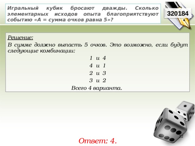 Игральный кубик бросают дважды. Сколько элементарных исходов опыта благоприятствуют событию «А = сумма очков равна 5»? 320184 Решение:  В сумме должно выпасть 5 очков. Это возможно, если будут следующие комбинации: 1 и 4 4 и 1 2 и 3 3 и 2 Всего 4 варианта. 22 Ответ: 4. 