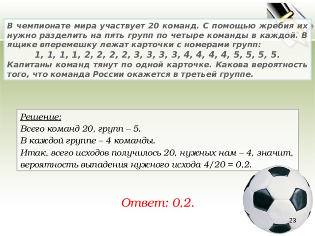 В чемпионате мира участвует 20 команд. С помощью жребия их нужно разделить на пять групп по четыре команды в каждой. В ящике вперемешку лежат карточки с номерами групп:      1, 1, 1, 1, 2, 2, 2, 2, 3, 3, 3, 3, 4, 4, 4, 4, 5, 5, 5, 5. Капитаны команд тянут по одной карточке. Какова вероятность того, что команда России окажется в третьей группе.     Решение:  Всего команд 20, групп – 5. В каждой группе – 4 команды. Итак, всего исходов получилось 20, нужных нам – 4, значит, вероятность выпадения нужного исхода 4/20 = 0,2. Ответ: 0,2. 22 