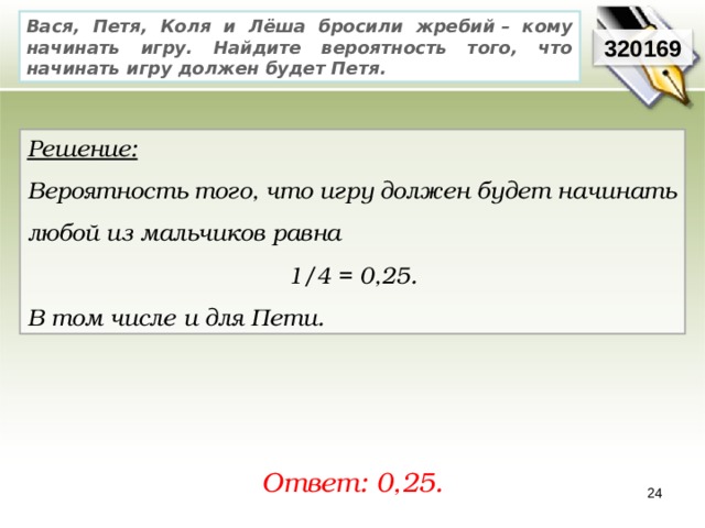 Вася, Петя, Коля и Лёша бросили жребий – кому начинать игру. Найдите вероятность того, что начинать игру должен будет Петя. 320169 Решение:  Вероятность того, что игру должен будет начинать любой из мальчиков равна 1/4 = 0,25. В том числе и для Пети. Ответ: 0,25. 24 