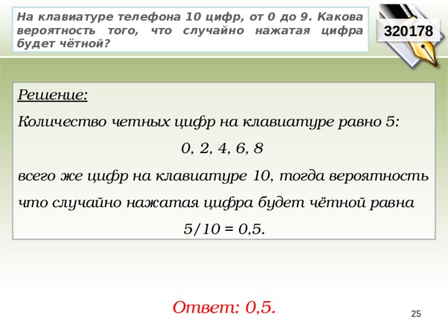 На клавиатуре телефона 10 цифр, от 0 до 9. Какова вероятность того, что случайно нажатая цифра будет чётной? 320178 Решение:  Количество четных цифр на клавиатуре равно 5: 0, 2, 4, 6, 8 всего же цифр на клавиатуре 10, тогда вероятность что случайно нажатая цифра будет чётной равна 5/10 = 0,5. Ответ: 0,5. 25 