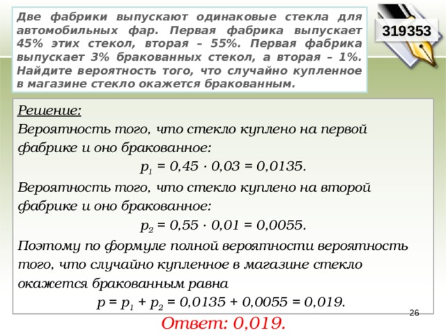 Две фабрики выпускают одинаковые стекла для автомобильных фар. Первая фабрика выпускает 45% этих стекол, вторая – 55%. Первая фабрика выпускает 3% бракованных стекол, а вторая – 1%. Найдите вероятность того, что случайно купленное в магазине стекло окажется бракованным. 319353 Решение:  Вероятность того, что стекло куплено на первой фабрике и оно бракованное: р 1 = 0,45 · 0,03 = 0,0135. Вероятность того, что стекло куплено на второй фабрике и оно бракованное: р 2 =  0,55 · 0,01 = 0,0055. Поэтому по формуле полной вероятности вероятность того, что случайно купленное в магазине стекло окажется бракованным равна р = р 1 + р 2 = 0,0135 + 0,0055 = 0,019. 26 Ответ: 0,019. 