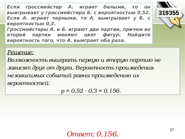 Если гроссмейстер А. играет белыми, то он выигрывает у гроссмейстера Б. с вероятностью 0,52. Если А. играет черными, то А. выигрывает у Б. с вероятностью 0,3. Гроссмейстеры А. и Б. играют две партии, причем во второй партии меняют цвет фигур. Найдите вероятность того, что А. выиграет оба раза. 319355 Решение:  Возможность выиграть первую и вторую партию не зависят друг от друга. Вероятность произведения независимых событий равна произведению их вероятностей: р = 0,52 · 0,3 = 0,156. 27 Ответ: 0,156. 