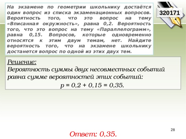 На экзамене по геометрии школьнику достаётся один вопрос из списка экзаменационных вопросов. Вероятность того, что это вопрос на тему «Вписанная окружность», равна 0,2. Вероятность того, что это вопрос на тему «Параллелограмм», равна 0,15. Вопросов, которые одновременно относятся к этим двум темам, нет. Найдите вероятность того, что на экзамене школьнику достанется вопрос по одной из этих двух тем. 320171 Решение:  Вероятность суммы двух несовместных событий равна сумме вероятностей этих событий: р = 0,2 + 0,15 = 0,35.  28 Ответ: 0,35. 