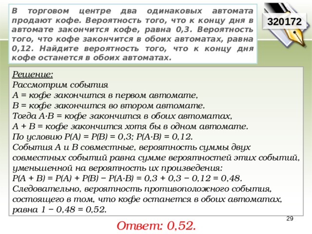 В торговом центре два одинаковых автомата продают кофе. Вероятность того, что к концу дня в автомате закончится кофе, равна 0,3. Вероятность того, что кофе закончится в обоих автоматах, равна 0,12. Найдите вероятность того, что к концу дня кофе останется в обоих автоматах. 320172 Решение:  Рассмотрим события А = кофе закончится в первом автомате, В = кофе закончится во втором автомате. Тогда A·B = кофе закончится в обоих автоматах, A + B = кофе закончится хотя бы в одном автомате. По условию P(A) = P(B) = 0,3; P(A·B) = 0,12. События A и B совместные, вероятность суммы двух совместных событий равна сумме вероятностей этих событий, уменьшенной на вероятность их произведения: P(A + B) = P(A) + P(B) − P(A·B) = 0,3 + 0,3 − 0,12 = 0,48. Следовательно, вероятность противоположного события, состоящего в том, что кофе останется в обоих автоматах, равна 1 − 0,48 = 0,52. 29 Ответ: 0,52. 