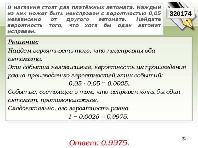 В магазине стоят два платёжных автомата. Каждый из них может быть неисправен с вероятностью 0,05 независимо от другого автомата. Найдите вероятность того, что хотя бы один автомат исправен. 320174 Решение:  Найдем вероятность того, что неисправны оба автомата. Эти события независимые, вероятность их произведения равна произведению вероятностей этих событий: 0,05 · 0,05 = 0,0025. Событие, состоящее в том, что исправен хотя бы один автомат, противоположное. Следовательно, его вероятность равна 1 − 0,0025 = 0,9975. 31 Ответ: 0,9975. 