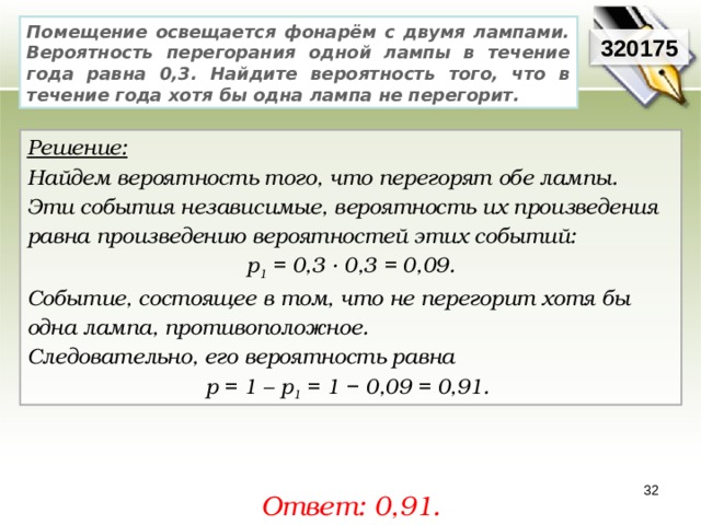 Помещение освещается фонарём с двумя лампами. Вероятность перегорания одной лампы в течение года равна 0,3. Найдите вероятность того, что в течение года хотя бы одна лампа не перегорит. 320175 Решение:  Найдем вероятность того, что перегорят обе лампы. Эти события независимые, вероятность их произведения равна произведению вероятностей этих событий: р 1 = 0,3 · 0,3 = 0,09. Событие, состоящее в том, что не перегорит хотя бы одна лампа, противоположное. Следовательно, его вероятность равна р = 1 – р 1 = 1 − 0,09 = 0,91. 32 Ответ: 0,91. 