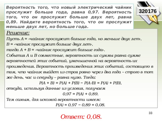 Вероятность того, что новый электрический чайник прослужит больше года, равна 0,97. Вероятность того, что он прослужит больше двух лет, равна 0,89. Найдите вероятность того, что он прослужит меньше двух лет, но больше года. 320176 Решение:  Пусть A = «чайник прослужит больше года, но меньше двух лет», В = «чайник прослужит больше двух лет», тогда A + B = «чайник прослужит больше года».  События A и В совместные, вероятность их суммы равна сумме вероятностей этих событий, уменьшенной на вероятность их произведения. Вероятность произведения этих событий, состоящего в том, что чайник выйдет из строя ровно через два года – строго в тот же день, час и секунду – равна нулю. Тогда: P(A + B) = P(A) + P(B) − P(A·B) = P(A) + P(B), откуда, используя данные из условия, получаем 0,97 = P(A) + 0,89. Тем самым, для искомой вероятности имеем: P(A) = 0,97 − 0,89 = 0,08. 33 Ответ: 0,08. 