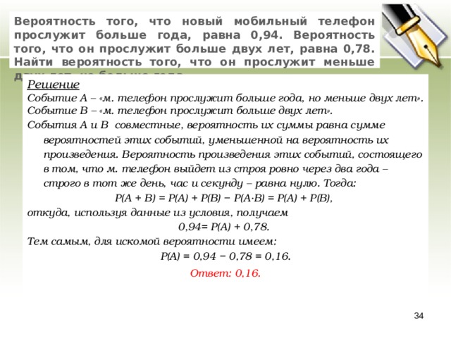 Вероятность того, что новый мобильный телефон прослужит больше года, равна 0,94. Вероятность того, что он прослужит больше двух лет, равна 0,78. Найти вероятность того, что он прослужит меньше двух лет, но больше года. Решение Событие А – «м. телефон прослужит больше года, но меньше двух лет». Событие В – «м. телефон прослужит больше двух лет». События А и В совместные, вероятность их суммы равна сумме вероятностей этих событий, уменьшенной на вероятность их произведения. Вероятность произведения этих событий, состоящего в том, что м. телефон выйдет из строя ровно через два года – строго в тот же день, час и секунду – равна нулю. Тогда: P(A + B) = P(A) + P(B) − P(A·B) = P(A) + P(B), откуда, используя данные из условия, получаем 0,94= P(A) + 0,78. Тем самым, для искомой вероятности имеем: P(A) = 0,94 − 0,78 = 0,16. Ответ: 0,16.   33 