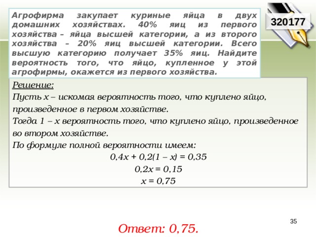 Агрофирма закупает куриные яйца в двух домашних хозяйствах. 40% яиц из первого хозяйства – яйца высшей категории, а из второго хозяйства – 20% яиц высшей категории. Всего высшую категорию получает 35% яиц. Найдите вероятность того, что яйцо, купленное у этой агрофирмы, окажется из первого хозяйства. 320177 Решение:  Пусть х – искомая вероятность того, что куплено яйцо, произведенное в первом хозяйстве. Тогда 1 – х вероятность того, что куплено яйцо, произведенное во втором хозяйстве. По формуле полной вероятности имеем: 0,4х + 0,2(1 – х) = 0,35 0,2х = 0,15 х = 0,75  Ответ: 0,75. 