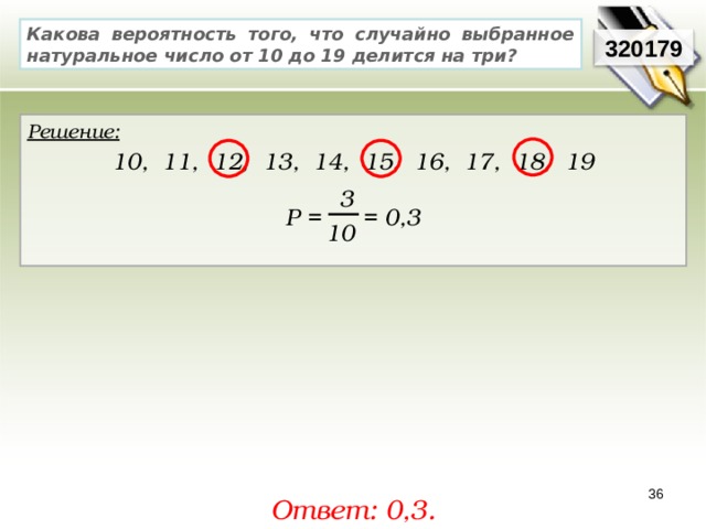 Какова вероятность того, что случайно выбранное натуральное число от 10 до 19 делится на три? 320179 Решение:  10, 11, 12, 13, 14, 15, 16, 17, 18, 19  Р = = 0,3  3 10 36 Ответ: 0,3. 