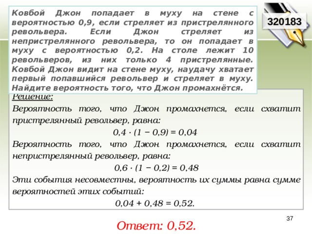 Ковбой Джон попадает в муху на стене с вероятностью 0,9, если стреляет из пристрелянного револьвера. Если Джон стреляет из непристрелянного револьвера, то он попадает в муху с вероятностью 0,2. На столе лежит 10 револьверов, из них только 4 пристрелянные. Ковбой Джон видит на стене муху, наудачу хватает первый попавшийся револьвер и стреляет в муху. Найдите вероятность того, что Джон промахнётся. 320183 Решение:  Вероятность того, что Джон промахнется, если схватит пристрелянный револьвер, равна: 0,4 · (1 − 0,9) = 0,04 Вероятность того, что Джон промахнется, если схватит непристрелянный револьвер, равна: 0,6 · (1 − 0,2) = 0,48 Эти события несовместны, вероятность их суммы равна сумме вероятностей этих событий: 0,04 + 0,48 = 0,52. 37 Ответ: 0,52. 