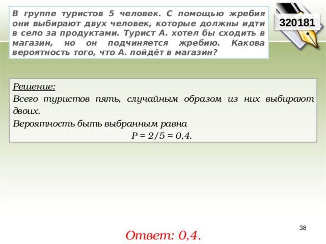 В группе туристов 5 человек. С помощью жребия они выбирают двух человек, которые должны идти в село за продуктами. Турист А. хотел бы сходить в магазин, но он подчиняется жребию. Какова вероятность того, что А. пойдёт в магазин? 320181 Решение:  Всего туристов пять, случайным образом из них выбирают двоих. Вероятность быть выбранным равна Р = 2/5 = 0,4. 38 Ответ: 0,4. 