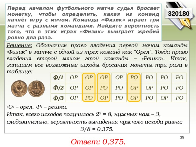 Перед началом футбольного матча судья бросает монетку, чтобы определить, какая из команд начнёт игру с мячом. Команда «Физик» играет три матча с разными командами. Найдите вероятность того, что в этих играх «Физик» выиграет жребий ровно два раза. 320180 Решение: Обозначим право владения первой мячом команды «Физик