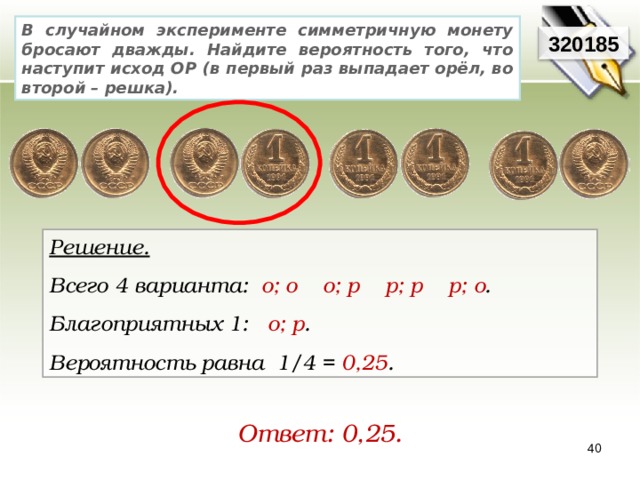 В случайном эксперименте симметричную монету бросают дважды. Найдите вероятность того, что наступит исход ОР (в первый раз выпадает орёл, во второй – решка). 320185 Решение. Всего 4 варианта:   о; о    о; р    р; р    р; о .     Благоприятных 1:   о; р .   Вероятность равна 1/4 = 0,25 . Ответ: 0,25. 40 