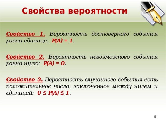 Свойства вероятности Свойство 1. Вероятность достоверного события равна единице: Р(А) = 1 . Свойство 2.  Вероятность невозможного события равна нулю: Р(А) = 0 . Свойство 3. Вероятность случайного события есть положительное число, заключенное между нулем и единицей: 0 ≤ Р(А) ≤ 1 .  