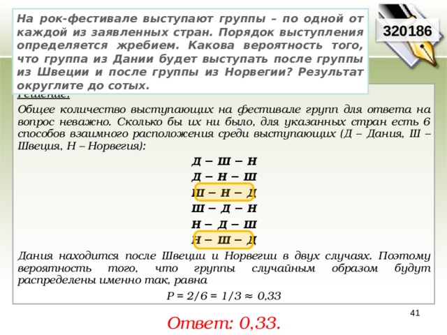 На рок-фестивале выступают группы – по одной от каждой из заявленных стран. Порядок выступления определяется жребием. Какова вероятность того, что группа из Дании будет выступать после группы из Швеции и после группы из Норвегии? Результат округлите до сотых. 320186 Решение:  Общее количество выступающих на фестивале групп для ответа на вопрос неважно. Сколько бы их ни было, для указанных стран есть 6 способов взаимного расположения среди выступающих (Д – Дания, Ш –Швеция, Н – Норвегия): Д − Ш − Н Д − Н − Ш Ш − Н − Д Ш − Д − Н Н − Д − Ш Н − Ш − Д Дания находится после Швеции и Норвегии в двух случаях. Поэтому вероятность того, что группы случайным образом будут распределены именно так, равна  Р = 2/6 = 1/3 ≈ 0,33 41 Ответ: 0,33. 