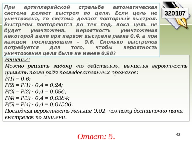 При артиллерийской стрельбе автоматическая система делает выстрел по цели. Если цель не уничтожена, то система делает повторный выстрел. Выстрелы повторяются до тех пор, пока цель не будет уничтожена. Вероятность уничтожения некоторой цели при первом выстреле равна 0,4, а при каждом последующем – 0,6. Сколько выстрелов потребуется для того, чтобы вероятность уничтожения цели была не менее 0,98? 320187 Решение:  Можно решать задачу «по действиям», вычисляя вероятность уцелеть после ряда последовательных промахов: Р(1) = 0,6; Р(2) = Р(1) · 0,4 = 0,24; Р(3) = Р(2) · 0,4 = 0,096; Р(4) = Р(3) · 0,4 = 0,0384; Р(5) = Р(4) · 0,4 = 0,01536. Последняя вероятность меньше 0,02, поэтому достаточно пяти выстрелов по мишени. Ответ: 5. 42 