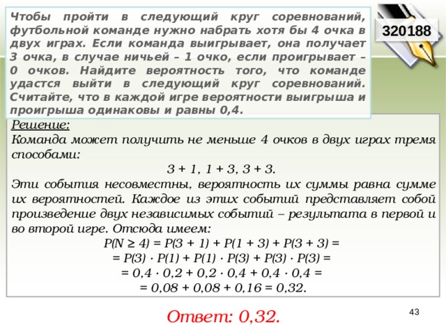 Чтобы пройти в следующий круг соревнований, футбольной команде нужно набрать хотя бы 4 очка в двух играх. Если команда выигрывает, она получает 3 очка, в случае ничьей – 1 очко, если проигрывает – 0 очков. Найдите вероятность того, что команде удастся выйти в следующий круг соревнований. Считайте, что в каждой игре вероятности выигрыша и проигрыша одинаковы и равны 0,4. 320188 Решение:  Команда может получить не меньше 4 очков в двух играх тремя способами: 3 + 1, 1 + 3, 3 + 3. Эти события несовместны, вероятность их суммы равна сумме их вероятностей. Каждое из этих событий представляет собой произведение двух независимых событий – результата в первой и во второй игре. Отсюда имеем: P(N ≥ 4) = P(3 + 1) + P(1 + 3) + P(3 + 3) = = P(3) · P(1) + P(1) · P(3) + P(3) · P(3) = = 0,4 · 0,2 + 0,2 · 0,4 + 0,4 · 0,4 = = 0,08 + 0,08 + 0,16 = 0,32 . Ответ: 0,32 . 43 