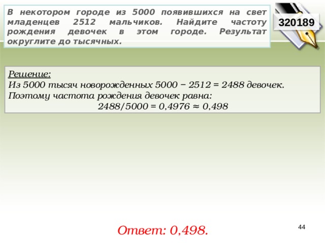 В некотором городе из 5000 появившихся на свет младенцев 2512 мальчиков. Найдите частоту рождения девочек в этом городе. Результат округлите до тысячных. 32018 9 Решение:  Из 5000 тысяч новорожденных 5000 − 2512 = 2488 девочек. Поэтому частота рождения девочек равна: 2488/5000 = 0,4976 ≈ 0,498 Ответ: 0,498 . 44 