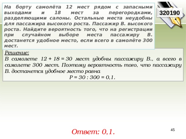 На борту самолёта 12 мест рядом с запасными выходами и 18 мест за перегородками, разделяющими салоны. Остальные места неудобны для пассажира высокого роста. Пассажир В. высокого роста. Найдите вероятность того, что на регистрации при случайном выборе места пассажиру В. достанется удобное место, если всего в самолёте 300 мест. 3201 90 Решение:  В самолете 12 + 18 = 30 мест удобны пассажиру В., а всего в самолете 300 мест. Поэтому вероятность того, что пассажиру В. достанется удобное место равна P = 30 : 300 = 0,1. Ответ: 0,1 . 45 