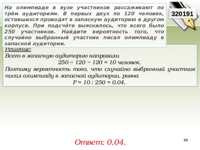 На олимпиаде в вузе участников рассаживают по трём аудиториям. В первых двух по 120 человек, оставшихся проводят в запасную аудиторию в другом корпусе. При подсчёте выяснилось, что всего было 250 участников. Найдите вероятность того, что случайно выбранный участник писал олимпиаду в запасной аудитории. 3201 91 Решение:  Всего в запасную аудиторию направили 250 − 120 − 120 = 10 человек. Поэтому вероятность того, что случайно выбранный участник писал олимпиаду в запасной аудитории, равна P = 10 : 250 = 0,04. Ответ: 0,04 . 46 