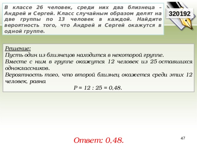 В классе 26 человек, среди них два близнеца – Андрей и Сергей. Класс случайным образом делят на две группы по 13 человек в каждой. Найдите вероятность того, что Андрей и Сергей окажутся в одной группе. 3201 92 Решение:  Пусть один из близнецов находится в некоторой группе. Вместе с ним в группе окажутся 12 человек из 25 оставшихся одноклассников. Вероятность того, что второй близнец окажется среди этих 12 человек, равна P = 12 : 25 = 0,48.  Ответ: 0,48 . 47 