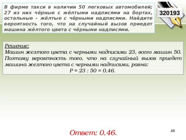 В фирме такси в наличии 50 легковых автомобилей; 27 из них чёрные с жёлтыми надписями на бортах, остальные – жёлтые с чёрными надписями. Найдите вероятность того, что на случайный вызов приедет машина жёлтого цвета с чёрными надписями. 3201 93 Решение:  Машин желтого цвета с черными надписями 23, всего машин 50. Поэтому вероятность того, что на случайный вызов приедет машина желтого цвета с черными надписями, равна: P = 23  : 5 0  = 0,4 6 .  Ответ: 0,46 . 48 