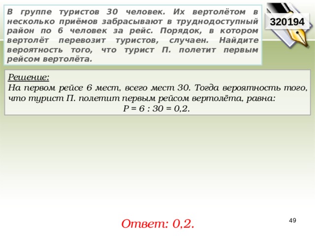 В группе туристов 30 человек. Их вертолётом в несколько приёмов забрасывают в труднодоступный район по 6 человек за рейс. Порядок, в котором вертолёт перевозит туристов, случаен. Найдите вероятность того, что турист П. полетит первым рейсом вертолёта. 3201 94 Решение:  На первом рейсе 6 мест, всего мест 30. Тогда вероятность того, что турист П. полетит первым рейсом вертолёта, равна: P = 6  :  30  = 0, 2 .  Ответ: 0,2 . 49 