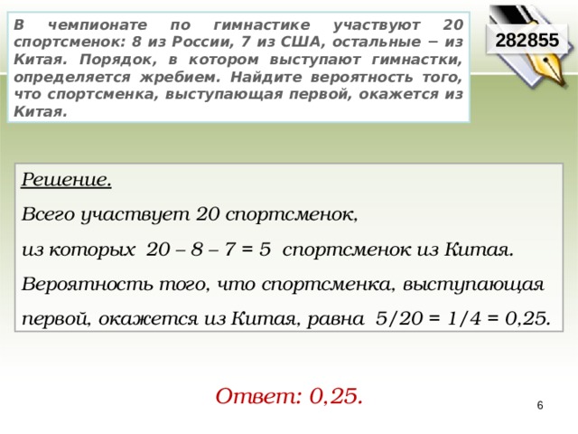 В чемпионате по гимнастике участвуют 20 спортсменок: 8 из России, 7 из США, остальные − из Китая. Порядок, в котором выступают гимнастки, определяется жребием. Найдите вероятность того, что спортсменка, выступающая первой, окажется из Китая. 282855 Решение.  Всего участвует 20 спортсменок, из которых 20 – 8 – 7 = 5 спортсменок из Китая. Вероятность того, что спортсменка, выступающая первой, окажется из Китая, равна 5/20 = 1/4 = 0,25. Ответ: 0,25.  