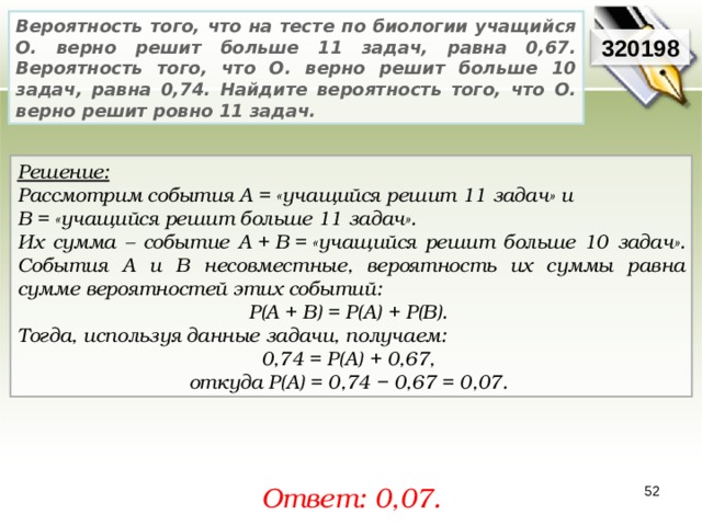 Вероятность того, что на тесте по биологии учащийся О. верно решит больше 11 задач, равна 0,67. Вероятность того, что О. верно решит больше 10 задач, равна 0,74. Найдите вероятность того, что О. верно решит ровно 11 задач. 3201 9 8 Решение:  Рассмотрим события A = «учащийся решит 11 задач» и В = «учащийся решит больше 11 задач». Их сумма – событие A + B = «учащийся решит больше 10 задач». События A и В несовместные, вероятность их суммы равна сумме вероятностей этих событий: P(A + B) = P(A) + P(B). Тогда, используя данные задачи, получаем: 0,74 = P(A) + 0,67, откуда P(A) = 0,74 − 0,67 = 0,07. Ответ: 0,0 7. 52 