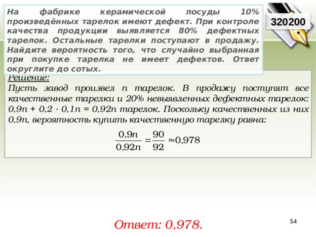 На фабрике керамической посуды 10% произведённых тарелок имеют дефект. При контроле качества продукции выявляется 80% дефектных тарелок. Остальные тарелки поступают в продажу. Найдите вероятность того, что случайно выбранная при покупке тарелка не имеет дефектов. Ответ округлите до сотых. 320200 Решение:  Пусть завод произвел n тарелок. В продажу поступят все качественные тарелки и 20% невыявленных дефектных тарелок: 0,9 n + 0,2 · 0,1 n = 0,92 n тарелок. Поскольку качественных из них 0,9 n , вероятность купить качественную тарелку равна:    Ответ: 0, 978. 54 