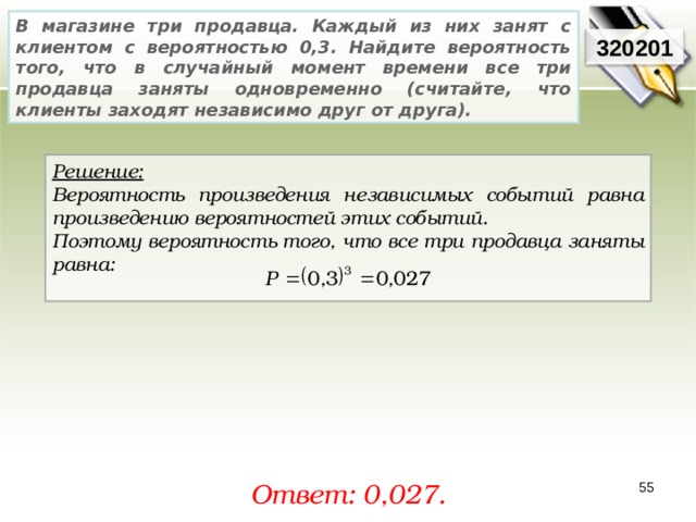 В магазине три продавца. Каждый из них занят с клиентом с вероятностью 0,3. Найдите вероятность того, что в случайный момент времени все три продавца заняты одновременно (считайте, что клиенты заходят независимо друг от друга). 320201 Решение:  Вероятность произведения независимых событий равна произведению вероятностей этих событий. Поэтому вероятность того, что все три продавца заняты равна:  Ответ: 0, 027. 55 