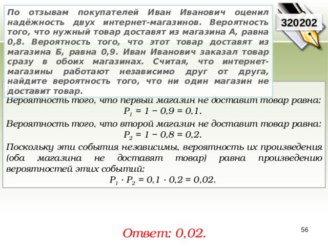 По отзывам покупателей Иван Иванович оценил надёжность двух интернет-магазинов. Вероятность того, что нужный товар доставят из магазина А, равна 0,8. Вероятность того, что этот товар доставят из магазина Б, равна 0,9. Иван Иванович заказал товар сразу в обоих магазинах. Считая, что интернет-магазины работают независимо друг от друга, найдите вероятность того, что ни один магазин не доставит товар. 320202 Решение:  Вероятность того, что первый магазин не доставит товар равна: Р 1 = 1 − 0,9 = 0,1. Вероятность того, что второй магазин не доставит товар равна: Р 2 = 1 − 0,8 = 0,2. Поскольку эти события независимы, вероятность их произведения (оба магазина не доставят товар) равна произведению вероятностей этих событий: Р 1 · Р 2 = 0,1 · 0,2 = 0,02. Ответ: 0, 02. 56 