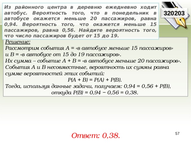 Из районного центра в деревню ежедневно ходит автобус. Вероятность того, что в понедельник в автобусе окажется меньше 20 пассажиров, равна 0,94. Вероятность того, что окажется меньше 15 пассажиров, равна 0,56. Найдите вероятность того, что число пассажиров будет от 15 до 19. 320203 Решение:  Рассмотрим события A = «в автобусе меньше 15 пассажиров» и В = «в автобусе от 15 до 19 пассажиров». Их сумма – событие A + B = «в автобусе меньше 20 пассажиров». События A и В несовместные, вероятность их суммы равна сумме вероятностей этих событий: P(A + B) = P(A) + P(B). Тогда, используя данные задачи, получаем: 0,94 = 0,56 + P(В), откуда P(В) = 0,94 − 0,56 = 0,38. Ответ: 0, 38. 57 