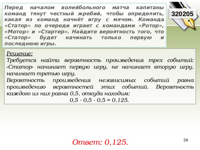 Перед началом волейбольного матча капитаны команд тянут честный жребий, чтобы определить, какая из команд начнёт игру с мячом. Команда «Статор» по очереди играет с командами «Ротор», «Мотор» и «Стартер». Найдите вероятность того, что «Статор» будет начинать только первую и последнюю игры. 320205 Решение:  Требуется найти вероятность произведения трех событий: «Статор» начинает первую игру, не начинает вторую игру, начинает третью игру. Вероятность произведения независимых событий равна произведению вероятностей этих событий. Вероятность каждого из них равна 0,5, откуда находим: 0,5 · 0,5 · 0,5 = 0,125. Ответ: 0, 125. 58 