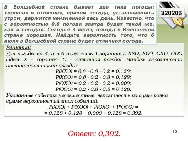 В Волшебной стране бывает два типа погоды: хорошая и отличная, причём погода, установившись утром, держится неизменной весь день. Известно, что с вероятностью 0,8 погода завтра будет такой же, как и сегодня. Сегодня 3 июля, погода в Волшебной стране хорошая. Найдите вероятность того, что 6 июля в Волшебной стране будет отличная погода.  320206 Решение:  Для погоды на 4, 5 и 6 июля есть 4 варианта: ХХО, ХОО, ОХО, ООО (здесь Х – хорошая, О – отличная погода). Найдем вероятности наступления такой погоды: P(XXO) = 0,8 · 0,8 · 0,2 = 0,128; P ( XOO ) = 0,8 · 0,2 · 0,8 = 0,128; P ( OXO ) = 0,2 · 0,2 · 0,2 = 0,008; P ( OOO ) = 0,2 · 0,8 · 0,8 = 0,128. Указанные события несовместные, вероятность их сумы равна сумме вероятностей этих событий: P(ХХО) + P(ХОО) + P(ОХО) + P(ООО) =  = 0,128 + 0,128 + 0,008 + 0,128 = 0,392. Ответ: 0, 392. 59 