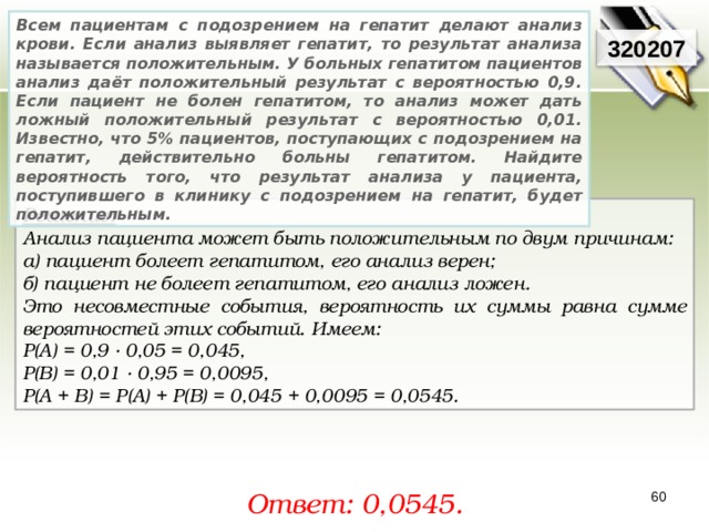 Всем пациентам с подозрением на гепатит делают анализ крови. Если анализ выявляет гепатит, то результат анализа называется положительным. У больных гепатитом пациентов анализ даёт положительный результат с вероятностью 0,9. Если пациент не болен гепатитом, то анализ может дать ложный положительный результат с вероятностью 0,01. Известно, что 5% пациентов, поступающих с подозрением на гепатит, действительно больны гепатитом. Найдите вероятность того, что результат анализа у пациента, поступившего в клинику с подозрением на гепатит, будет положительным. 320207 Решение:  Анализ пациента может быть положительным по двум причинам: а) пациент болеет гепатитом, его анализ верен; б) пациент не болеет гепатитом, его анализ ложен. Это несовместные события, вероятность их суммы равна сумме вероятностей этих событий. Имеем: P(A) = 0,9 · 0,05 = 0,045, P(B) = 0,01 · 0,95 = 0,0095, P(A + B) = P(A) + P(B) = 0,045 + 0,0095 = 0,0545. Ответ: 0, 0545. 60 