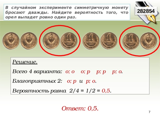 В случайном эксперименте симметричную монету бросают дважды. Найдите вероятность того, что орел выпадет ровно один раз. 282854 Решение. Всего 4 варианта:   о; о    о; р    р; р    р; о .     Благоприятных 2:   о; р  и р; о .   Вероятность равна 2/4 = 1/2 = 0,5 . Ответ: 0,5. 7 