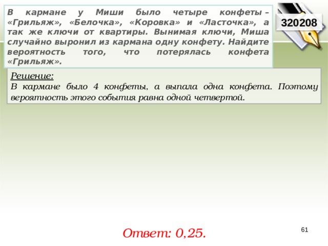 В кармане у Миши было четыре конфеты – «Грильяж», «Белочка», «Коровка» и «Ласточка», а так же ключи от квартиры. Вынимая ключи, Миша случайно выронил из кармана одну конфету. Найдите вероятность того, что потерялась конфета «Грильяж». 320208 Решение:  В кармане было 4 конфеты, а выпала одна конфета. Поэтому вероятность этого события равна одной четвертой.  Ответ: 0, 25. 61 