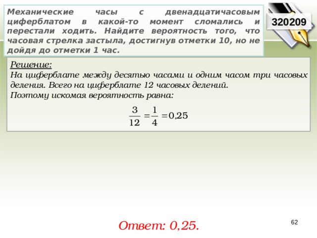 Механические часы с двенадцатичасовым циферблатом в какой-то момент сломались и перестали ходить. Найдите вероятность того, что часовая стрелка застыла, достигнув отметки 10, но не дойдя до отметки 1 час. 320209 Решение:  На циферблате между десятью часами и одним часом три часовых деления. Всего на циферблате 12 часовых делений. Поэтому искомая вероятность равна:    Ответ: 0, 25. 62 