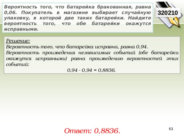 Вероятность того, что батарейка бракованная, равна 0,06. Покупатель в магазине выбирает случайную упаковку, в которой две таких батарейки. Найдите вероятность того, что обе батарейки окажутся исправными. 320210 Решение:  Вероятность того, что батарейка исправна, равна 0,94. Вероятность произведения независимых событий (обе батарейки окажутся исправными) равна произведению вероятностей этих событий: 0,94 · 0,94 = 0,8836. Ответ: 0, 8836. 63 