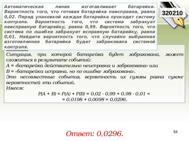 Автоматическая линия изготавливает батарейки. Вероятность того, что готовая батарейка неисправна, равна 0,02. Перед упаковкой каждая батарейка проходит систему контроля. Вероятность того, что система забракует неисправную батарейку, равна 0,99. Вероятность того, что система по ошибке забракует исправную батарейку, равна 0,01. Найдите вероятность того, что случайно выбранная изготовленная батарейка будет забракована системой контроля. 320210 Решение:  Ситуация, при которой батарейка будет забракована, может сложиться в результате событий: A = «батарейка действительно неисправна и забракована» или В = «батарейка исправна, но по ошибке забракована». Это несовместные события, вероятность их суммы равна сумме вероятностей эти событий. Имеем: P ( A + B ) = P ( A ) + P ( B ) = 0,02 · 0,99 + 0,98 · 0 ,01 = = 0,0 198 + 0,0098 = 0,0296 . Ответ: 0, 0296. 64 