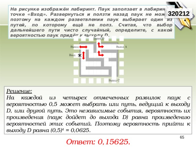 На рисунке изображён лабиринт. Паук заползает в лабиринт в точке «Вход». Развернуться и ползти назад паук не может, поэтому на каждом разветвлении паук выбирает один из путей, по которому ещё не полз. Считая, что выбор дальнейшего пути чисто случайный, определите, с какой вероятностью паук придёт к выходу D . 320212 Решение:  На каждой из четырех отмеченных развилок паук с вероятностью 0,5 может выбрать или путь, ведущий к выходу D, или другой путь. Это независимые события, вероятность их произведения (паук дойдет до выхода D) равна произведению вероятностей этих событий. Поэтому вероятность прийти к выходу D равна (0,5) 4  = 0,0625. 65 Ответ: 0, 15625. 