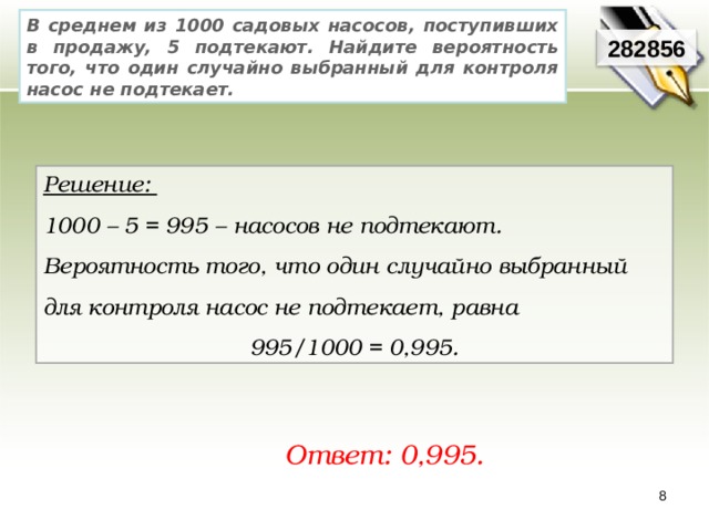 В среднем из 1000 садовых насосов, поступивших в продажу, 5 подтекают. Найдите вероятность того, что один случайно выбранный для контроля насос не подтекает. 282856 Решение: 1000 – 5 = 995 – насосов не подтекают. Вероятность того, что один случайно выбранный для контроля насос не подтекает, равна 995/1000 = 0,995. Ответ: 0,995. 8 