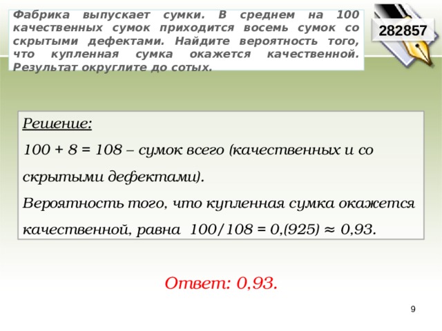 Фабрика выпускает сумки. В среднем на 100 качественных сумок приходится восемь сумок со скрытыми дефектами. Найдите вероятность того, что купленная сумка окажется качественной. Результат округлите до сотых. 282857 Решение:  100 + 8 = 108 – сумок всего (качественных и со скрытыми дефектами). Вероятность того, что купленная сумка окажется качественной, равна 100/108 = 0,(925) ≈ 0,93. Ответ: 0,93. 9 