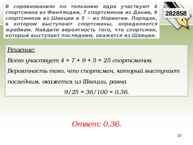 В соревнованиях по толканию ядра участвуют 4 спортсмена из Финляндии, 7 спортсменов из Дании, 9 спортсменов из Швеции и 5 − из Норвегии. Порядок, в котором выступают спортсмены, определяется жребием. Найдите вероятность того, что спортсмен, который выступает последним, окажется из Швеции. 282858 Решение:  Всего участвует 4 + 7 + 9 + 5 = 25 спортсменов. Вероятность того, что спортсмен, который выступает последним, окажется из Швеции, равна 9/25 = 36/100 = 0,36. Ответ: 0,36. 10 