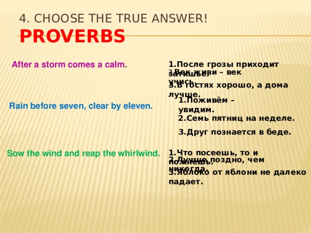 4. Choose the true answer!  Proverbs After a storm comes a calm . 1.После грозы приходит затишье. 2. Век живи – век учись. 3.В гостях хорошо, а дома лучше. 1.Поживём – увидим. Rain before seven, clear by eleven. 2.Семь пятниц на неделе. 3.Друг познается в беде. Sow the wind and reap the whirlwind. 1.Что посеешь, то и пожнёшь. 2.Лучше поздно, чем никогда. 3.Яблоко от яблони не далеко падает. 